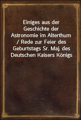 Einiges aus der Geschichte der Astronomie im Alterthum / Rede zur Feier des Geburtstags Sr. Maj. des Deutschen Kaisers Konigs von Preussen Wilhelm I. gehalten an der Christian-Albrechts