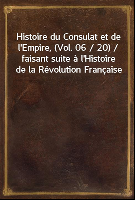 Histoire du Consulat et de l'Empire, (Vol. 06 / 20) / faisant suite a l'Histoire de la Revolution Francaise