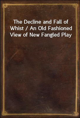 The Decline and Fall of Whist / An Old Fashioned View of New Fangled Play
