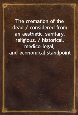 The cremation of the dead / considered from an aesthetic, sanitary, religious, / historical, medico-legal, and economical standpoint