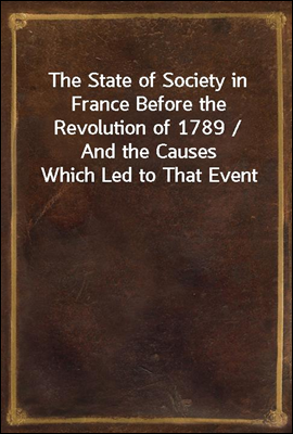 The State of Society in France Before the Revolution of 1789 / And the Causes Which Led to That Event
