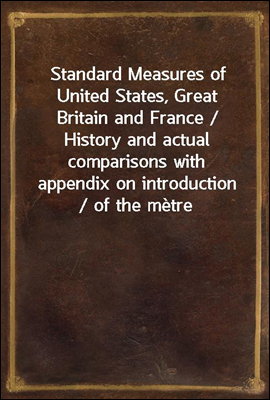 Standard Measures of United States, Great Britain and France / History and actual comparisons with appendix on introduction / of the metre