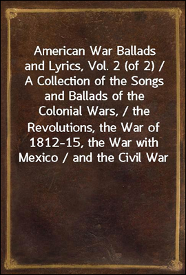 American War Ballads and Lyrics, Vol. 2 (of 2) / A Collection of the Songs and Ballads of the Colonial Wars, / the Revolutions, the War of 1812-15, the War with Mexico / and the Civil War