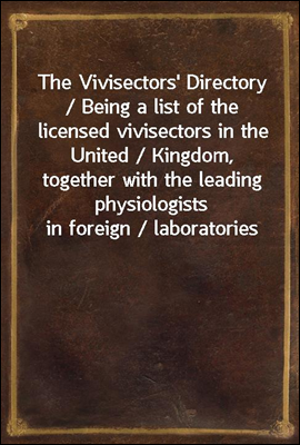 The Vivisectors' Directory / Being a list of the licensed vivisectors in the United / Kingdom, together with the leading physiologists in foreign / laboratories