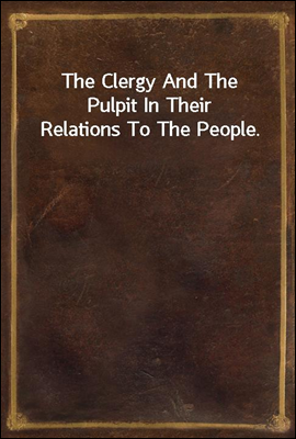 The Clergy And The Pulpit In Their Relations To The People.