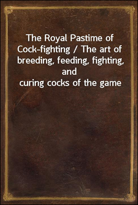 The Royal Pastime of Cock-fighting / The art of breeding, feeding, fighting, and curing cocks of the game
