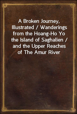 A Broken Journey, Illustrated / Wanderings from the Hoang-Ho Yo the Island of Saghalien / and the Upper Reaches of The Amur River