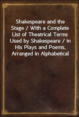 Shakespeare and the Stage / With a Complete List of Theatrical Terms Used by Shakespeare / in His Plays and Poems, Arranged in Alphabetical Order, / & Explanatory Notes