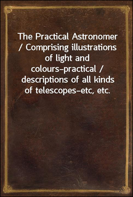 The Practical Astronomer / Comprising illustrations of light and colours?practical / descriptions of all kinds of telescopes?etc, etc.