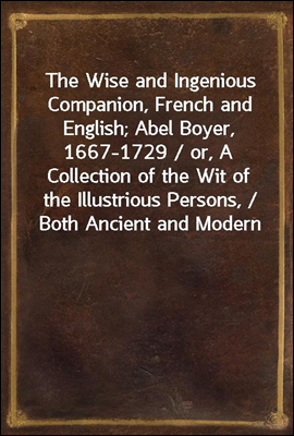The Wise and Ingenious Companion, French and English; Abel Boyer, 1667-1729 / or, A Collection of the Wit of the Illustrious Persons, / Both Ancient and Modern