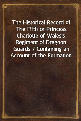 The Historical Record of The Fifth or Princess Charlotte of Wales's Regiment of Dragoon Guards / Containing an Account of the Formation of the Regiment in / 1685; with its Subsequent Services to 1838