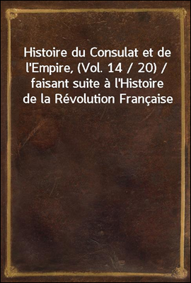 Histoire du Consulat et de l'Empire, (Vol. 14 / 20) / faisant suite a l'Histoire de la Revolution Francaise