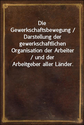 Die Gewerkschaftsbewegung / Darstellung der gewerkschaftlichen Organisation der Arbeiter / und der Arbeitgeber aller Lander.