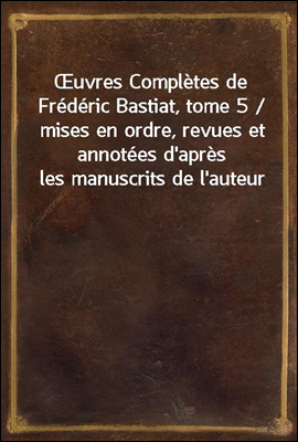 uvres Completes de Frederic Bastiat, tome 5 / mises en ordre, revues et annotees d'apres les manuscrits de l'auteur