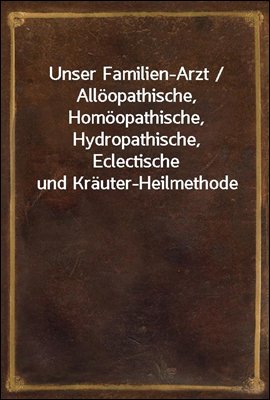 Unser Familien-Arzt / Alloopathische, Homoopathische, Hydropathische, Eclectische und Krauter-Heilmethode