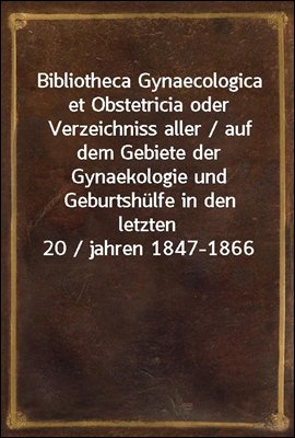 Bibliotheca Gynaecologica et Obstetricia oder Verzeichniss aller / auf dem Gebiete der Gynaekologie und Geburtshulfe in den letzten 20 / jahren 1847-1866