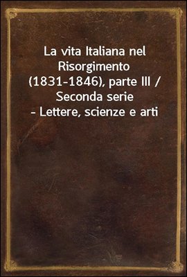 La vita Italiana nel Risorgimento (1831-1846), parte III / Seconda serie - Lettere, scienze e arti