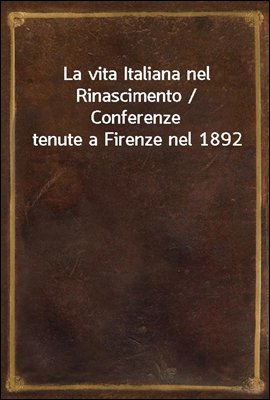 La vita Italiana nel Rinascimento / Conferenze tenute a Firenze nel 1892