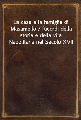La casa e la famiglia di Masaniello / Ricordi della storia e della vita Napolitana nel Secolo XVII