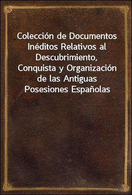 Coleccion de Documentos Ineditos Relativos al Descubrimiento, Conquista y Organizacion de las Antiguas Posesiones Espanolas