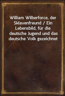 William Wilberforce, der Sklavenfreund / Ein Lebensbild, fur die deutsche Jugend und das deutsche Volk gezeichnet