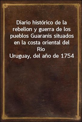 Diario historico de la rebelion y guerra de los pueblos Guaranis situados en la costa oriental del Rio Uruguay, del ano de 1754